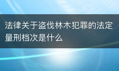 法律关于盗伐林木犯罪的法定量刑档次是什么