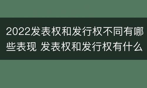 2022发表权和发行权不同有哪些表现 发表权和发行权有什么区别