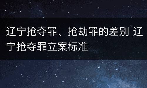 辽宁抢夺罪、抢劫罪的差别 辽宁抢夺罪立案标准