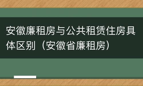 安徽廉租房与公共租赁住房具体区别（安徽省廉租房）