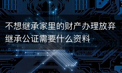 不想继承家里的财产办理放弃继承公证需要什么资料