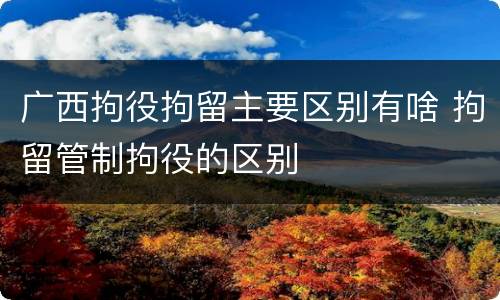 广西拘役拘留主要区别有啥 拘留管制拘役的区别