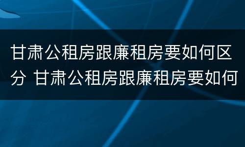 甘肃公租房跟廉租房要如何区分 甘肃公租房跟廉租房要如何区分呢