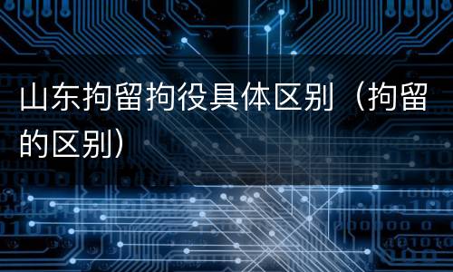 山东拘留拘役具体区别（拘留的区别）