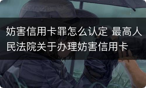 妨害信用卡罪怎么认定 最高人民法院关于办理妨害信用卡