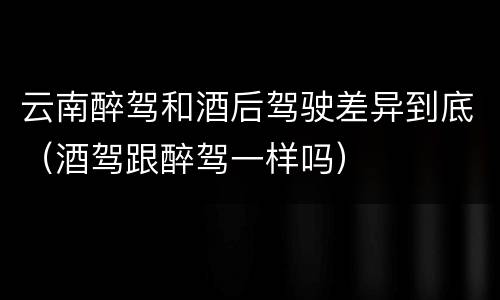 云南醉驾和酒后驾驶差异到底（酒驾跟醉驾一样吗）