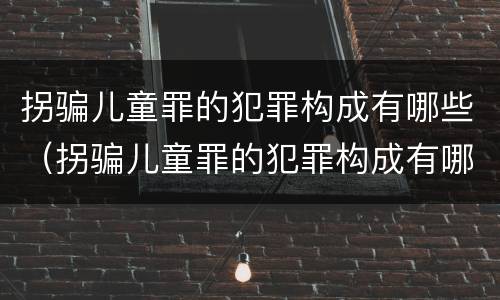 拐骗儿童罪的犯罪构成有哪些（拐骗儿童罪的犯罪构成有哪些内容）