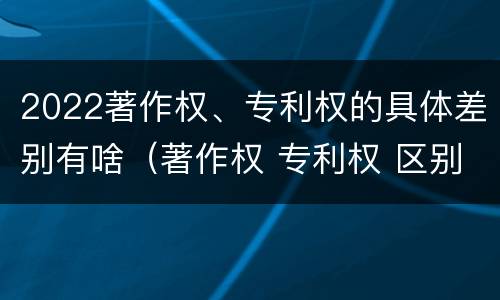 2022著作权、专利权的具体差别有啥（著作权 专利权 区别）