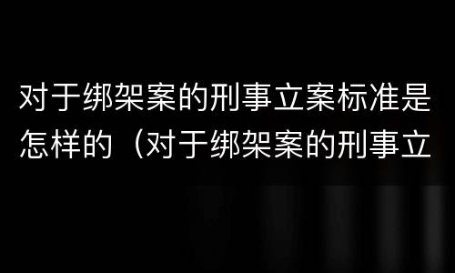 对于绑架案的刑事立案标准是怎样的（对于绑架案的刑事立案标准是怎样的呢）
