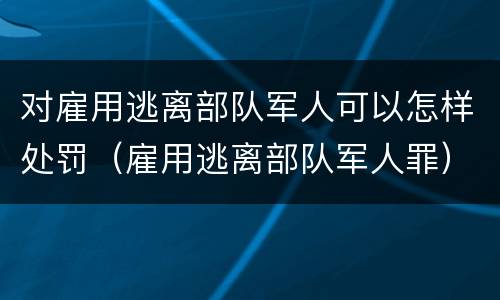 对雇用逃离部队军人可以怎样处罚（雇用逃离部队军人罪）