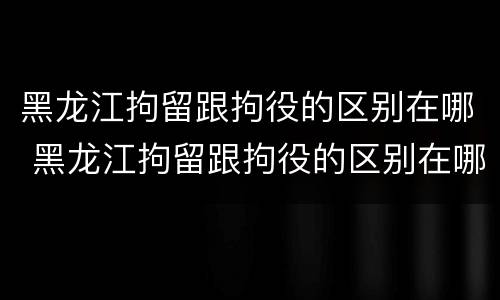 黑龙江拘留跟拘役的区别在哪 黑龙江拘留跟拘役的区别在哪里