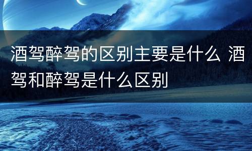 酒驾醉驾的区别主要是什么 酒驾和醉驾是什么区别