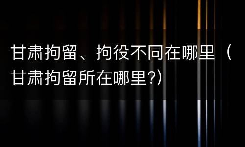 甘肃拘留、拘役不同在哪里（甘肃拘留所在哪里?）