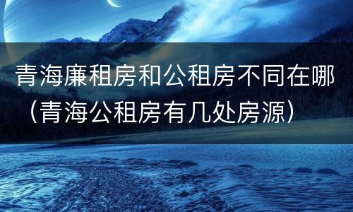 青海廉租房和公租房不同在哪（青海公租房有几处房源）