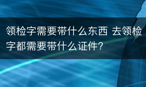 领检字需要带什么东西 去领检字都需要带什么证件?