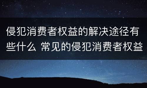 侵犯消费者权益的解决途径有些什么 常见的侵犯消费者权益的行为