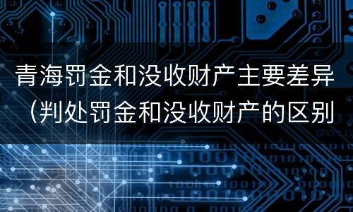 青海罚金和没收财产主要差异（判处罚金和没收财产的区别）