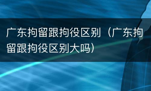 广东拘留跟拘役区别（广东拘留跟拘役区别大吗）