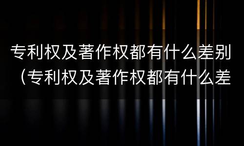 专利权及著作权都有什么差别（专利权及著作权都有什么差别呢）