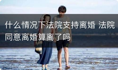 什么情况下法院支持离婚 法院同意离婚算离了吗