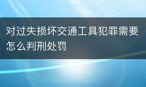 对过失损坏交通工具犯罪需要怎么判刑处罚