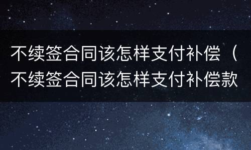 不续签合同该怎样支付补偿（不续签合同该怎样支付补偿款）