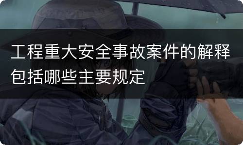 工程重大安全事故案件的解释包括哪些主要规定