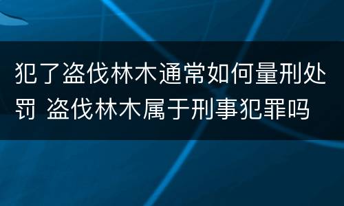 犯了盗伐林木通常如何量刑处罚 盗伐林木属于刑事犯罪吗