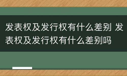 发表权及发行权有什么差别 发表权及发行权有什么差别吗