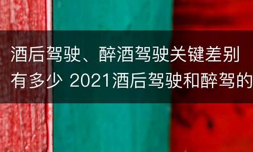 酒后驾驶、醉酒驾驶关键差别有多少 2021酒后驾驶和醉驾的区别
