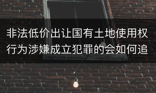 非法低价出让国有土地使用权行为涉嫌成立犯罪的会如何追究刑事责任