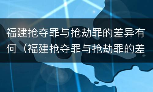 福建抢夺罪与抢劫罪的差异有何（福建抢夺罪与抢劫罪的差异有何特点）