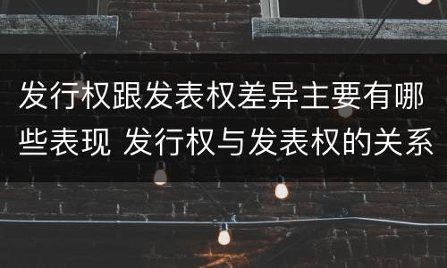 发行权跟发表权差异主要有哪些表现 发行权与发表权的关系