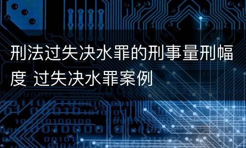 刑法过失决水罪的刑事量刑幅度 过失决水罪案例