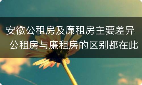 安徽公租房及廉租房主要差异 公租房与廉租房的区别都在此,别再搞错了!