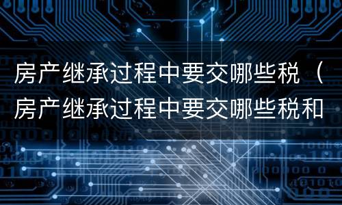 房产继承过程中要交哪些税（房产继承过程中要交哪些税和费用）