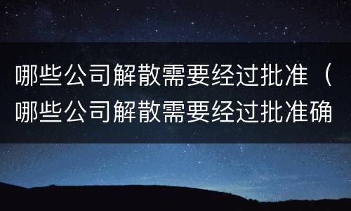 哪些公司解散需要经过批准（哪些公司解散需要经过批准确认）