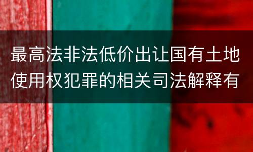 最高法非法低价出让国有土地使用权犯罪的相关司法解释有哪些内容