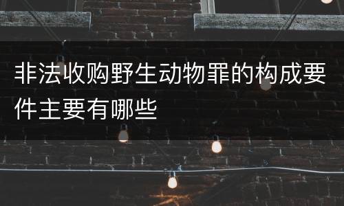 非法收购野生动物罪的构成要件主要有哪些