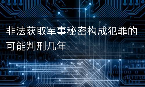 非法获取军事秘密构成犯罪的可能判刑几年