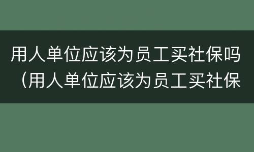 用人单位应该为员工买社保吗（用人单位应该为员工买社保吗对吗）