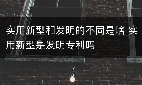 实用新型和发明的不同是啥 实用新型是发明专利吗