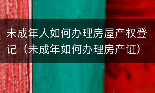 未成年人如何办理房屋产权登记（未成年如何办理房产证）