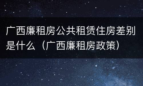 广西廉租房公共租赁住房差别是什么（广西廉租房政策）