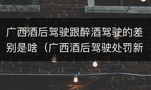 广西酒后驾驶跟醉酒驾驶的差别是啥（广西酒后驾驶处罚新标准）