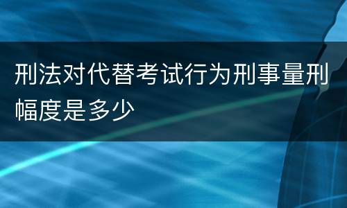 刑法对代替考试行为刑事量刑幅度是多少