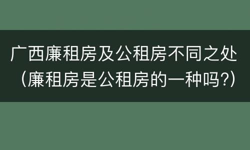 广西廉租房及公租房不同之处（廉租房是公租房的一种吗?）