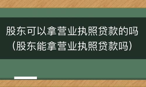股东可以拿营业执照贷款的吗（股东能拿营业执照贷款吗）