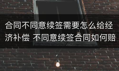 合同不同意续签需要怎么给经济补偿 不同意续签合同如何赔偿