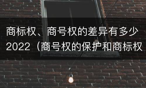 商标权、商号权的差异有多少2022（商号权的保护和商标权的保护一样是全国性范围的）